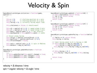 Velocity & Spin
SpaceObject.prototype.initialize = function(game,       SpaceObject.prototype.updateX = function(dX) {
spatial) {                                                if (this.stationary) return false;
   ...                                                    if (dX == 0) return false;
                                                          this.x += dX;
    this.x = 0;      // starting position on x axis       return true;
    this.y = 0;      // starting position on y axis     }
    this.facing = 0; // currently facing angle (rad)
                                                        SpaceObject.prototype.updateY = function(dY) {
    this.stationary = false; // should move?              if (this.stationary) return false;
                                                          if (dY == 0) return false;
    this.vX = spatial.vX || 0; // speed along X axis      this.y += dY;
    this.vY = spatial.vY || 0; // speed along Y axis      return true;
    this.maxV = spatial.maxV || 2; // max velocity      }
    this.maxVSquared = this.maxV*this.maxV; // cache
                                                        SpaceObject.prototype.updateFacing = function(delta)
    // thrust along facing                              {
    this.thrust = spatial.initialThrust || 0;             if (delta == 0) return false;
    this.maxThrust = spatial.maxThrust || 0.5;            this.facing += delta;
    this.thrustChanged = false;
                                                            // limit facing   angle to 0 <= facing <= 360
    this.spin = spatial.spin || 0; // spin in Rad/sec       if (this.facing   >= deg_to_rad[360] ||
    this.maxSpin = deg_to_rad[10];                              this.facing   <= deg_to_rad[360]) {
}                                                             this.facing =   this.facing % deg_to_rad[360];
                                                            }
SpaceObject.prototype.updatePositions = function
(objects) {                                                 if (this.facing < 0) {
    ...                                                       this.facing = deg_to_rad[360] + this.facing;
    if (this.updateFacing(this.spin)) changed = true;       }
    if (this.updateX(this.vX)) changed = true;
    if (this.updateY(this.vY)) changed = true;              return true;
}                                                       }




velocity = ∆ distance / time
spin = angular velocity = ∆ angle / time
 