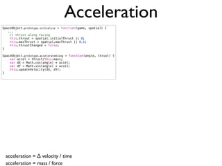Acceleration
SpaceObject.prototype.initialize = function(game, spatial) {
   ...
    // thrust along facing
    this.thrust = spatial.initialThrust || 0;
    this.maxThrust = spatial.maxThrust || 0.5;
    this.thrustChanged = false;
}

SpaceObject.prototype.accelerateAlong = function(angle, thrust) {
    var accel = thrust/this.mass;
    var dX = Math.cos(angle) * accel;
    var dY = Math.sin(angle) * accel;
    this.updateVelocity(dX, dY);
}




 acceleration = ∆ velocity / time
 acceleration = mass / force
 