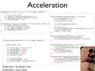 Acceleration
SpaceObject.prototype.initialize = function(game, spatial) {
   ...
    // thrust along facing
    this.thrust = spatial.initialThrust || 0;                       Ship.prototype.startAccelerate = function() {
    this.maxThrust = spatial.maxThrust || 0.5;                          if (this.accelerate) return;
    this.thrustChanged = false;                                         this.accelerate = true;
}                                                                       //console.log("thrust++");

SpaceObject.prototype.accelerateAlong = function(angle, thrust) {        this.clearSlowDownInterval();
    var accel = thrust/this.mass;
    var dX = Math.cos(angle) * accel;                                    var self = this;
    var dY = Math.sin(angle) * accel;                                    this.incThrustIntervalId = setInterval(function(){
    this.updateVelocity(dX, dY);                                    !     self.increaseThrust();
}                                                                        }, 20); // real time
                                                                    };

                                                                    Ship.prototype.increaseThrust = function() {
                                                                        this.incThrust(this.thrustIncrement);
                                                                        this.accelerateAlong(this.facing, this.thrust);
   Ship.prototype.initialize = function(game, spatial) {            }
       ...

       spatial.mass = 10;                                           Ship.prototype.stopAccelerate = function() {
                                                                        //console.log("stop thrust++");
       // current state of user action:                                 if (this.clearIncThrustInterval())
       this.increaseSpin = false;                                   this.resetThrust();
       this.decreaseSpin = false;                                       this.startSlowingDown();
       this.accelerate = false;                                         this.accelerate = false;
       this.decelerate = false;                                     };
       this.firing = false;
                                                                    Ship.prototype.clearIncThrustInterval = function() {
       // for moving about:                                             if (! this.incThrustIntervalId) return false;
       this.thrustIncrement = 0.01;                                     clearInterval(this.incThrustIntervalId);
       this.spinIncrement = deg_to_rad[0.5];                            this.incThrustIntervalId = null;
       ...                                                              return true;
   }                                                                }

 acceleration = ∆ velocity / time
 acceleration = mass / force
 