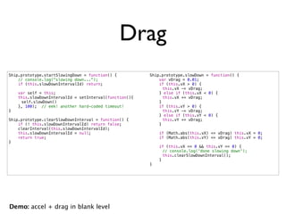 Drag
Ship.prototype.startSlowingDown = function() {          Ship.prototype.slowDown = function() {
    // console.log("slowing down...");                      var vDrag = 0.01;
    if (this.slowDownIntervalId) return;                    if (this.vX > 0) {
                                                        !     this.vX -= vDrag;
    var self = this;                                        } else if (this.vX < 0) {
    this.slowDownIntervalId = setInterval(function(){   !     this.vX += vDrag;
!    self.slowDown()                                        }
    }, 100); // eek! another hard-coded timeout!            if (this.vY > 0) {
}                                                       !     this.vY -= vDrag;
                                                            } else if (this.vY < 0) {
Ship.prototype.clearSlowDownInterval = function() {     !     this.vY += vDrag;
    if (! this.slowDownIntervalId) return false;            }
    clearInterval(this.slowDownIntervalId);
    this.slowDownIntervalId = null;                         if (Math.abs(this.vX) <= vDrag) this.vX = 0;
    return true;                                            if (Math.abs(this.vY) <= vDrag) this.vY = 0;
}
                                                            if (this.vX == 0 && this.vY == 0) {
                                                        !     // console.log('done slowing down');
                                                        !     this.clearSlowDownInterval();
                                                            }
                                                        }




Demo: accel + drag in blank level
 
