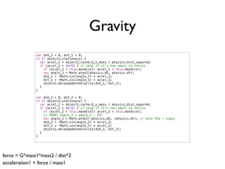 Gravity
              var dvX_1 = 0, dvY_1 = 0;
              if (! object1.stationary) {
                var accel_1 = object2.cache.G_x_mass / physics.dist_squared;
                if (accel_1 > 1e-5) { // skip if it's too small to notice
                  if (accel_1 > this.maxAccel) accel_1 = this.maxAccel;
                  var angle_1 = Math.atan2(physics.dX, physics.dY);
                  dvX_1 = -Math.sin(angle_1) * accel_1;
                  dvY_1 = -Math.cos(angle_1) * accel_1;
                  object1.delayUpdateVelocity(dvX_1, dvY_1);
                }
              }

              var dvX_2 = 0, dvY_2 = 0;
              if (! object2.stationary) {
                var accel_2 = object1.cache.G_x_mass / physics.dist_squared;
                if (accel_2 > 1e-5) { // skip if it's too small to notice
                  if (accel_2 > this.maxAccel) accel_2 = this.maxAccel;
                  // TODO: angle_2 = angle_1 - PI?
                  var angle_2 = Math.atan2(-physics.dX, -physics.dY); // note the - signs
                  dvX_2 = -Math.sin(angle_2) * accel_2;
                  dvY_2 = -Math.cos(angle_2) * accel_2;
                  object2.delayUpdateVelocity(dvX_2, dvY_2);
                }
              }




force = G*mass1*mass2 / dist^2
acceleration1 = force / mass1
 