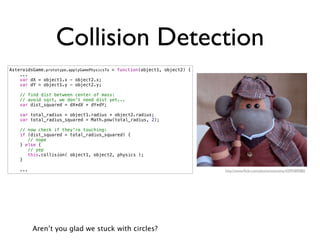 Collision Detection
AsteroidsGame.prototype.applyGamePhysicsTo = function(object1, object2) {
    ...
    var dX = object1.x - object2.x;
    var dY = object1.y - object2.y;

    // find dist between center of mass:
    // avoid sqrt, we don't need dist yet...
    var dist_squared = dX*dX + dY*dY;

    var total_radius = object1.radius + object2.radius;
    var total_radius_squared = Math.pow(total_radius, 2);

    // now check if they're touching:
    if (dist_squared > total_radius_squared) {
       // nope
    } else {
       // yep
       this.collision( object1, object2, physics );
    }

    ...                                                                     http://www.ﬂickr.com/photos/wsmonty/4299389080/




          Aren’t you glad we stuck with circles?
 