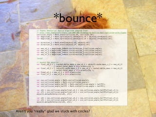 *bounce*
        !    // Thanks Emanuelle! bounce algorithm adapted from:
        !    // http://www.emanueleferonato.com/2007/08/19/managing-ball-vs-ball-collision-with-flash/
        !    collision.angle = Math.atan2(collision.dY, collision.dX);
        !    var magnitude_1 = Math.sqrt(object1.vX*object1.vX + object1.vY*object1.vY);
        !    var magnitude_2 = Math.sqrt(object2.vX*object2.vX + object2.vY*object2.vY);

        !    var direction_1 = Math.atan2(object1.vY, object1.vX);
        !    var direction_2 = Math.atan2(object2.vY, object2.vX);

        !    var   new_vX_1   =   magnitude_1*Math.cos(direction_1-collision.angle);
        !    var   new_vY_1   =   magnitude_1*Math.sin(direction_1-collision.angle);
        !    var   new_vX_2   =   magnitude_2*Math.cos(direction_2-collision.angle);
        !    var   new_vY_2   =   magnitude_2*Math.sin(direction_2-collision.angle);

        !    [snip]

        !    // bounce the objects:
        !    var final_vX_1 = ( (cache1.delta_mass * new_vX_1 + object2.cache.mass_x_2 * new_vX_2)
        !    !      !         / cache1.total_mass * this.elasticity );
        !    var final_vX_2 = ( (object1.cache.mass_x_2 * new_vX_1 + cache2.delta_mass * new_vX_2)
        !    !      !         / cache2.total_mass * this.elasticity );
        !    var final_vY_1 = new_vY_1 * this.elasticity;
        !    var final_vY_2 = new_vY_2 * this.elasticity;


        !    var   cos_collision_angle = Math.cos(collision.angle);
        !    var   sin_collision_angle = Math.sin(collision.angle);
        !    var   cos_collision_angle_halfPI = Math.cos(collision.angle + halfPI);
        !    var   sin_collision_angle_halfPI = Math.sin(collision.angle + halfPI);

        !    var vX1 = cos_collision_angle*final_vX_1 + cos_collision_angle_halfPI*final_vY_1;
        !    var vY1 = sin_collision_angle*final_vX_1 + sin_collision_angle_halfPI*final_vY_1;
        !    object1.delaySetVelocity(vX1, vY1);

        !    var vX2 = cos_collision_angle*final_vX_2 + cos_collision_angle_halfPI*final_vY_2;
        !    var vY2 = sin_collision_angle*final_vX_2 + sin_collision_angle_halfPI*final_vY_2;
        !    object2.delaySetVelocity(vX2, vY2);




Aren’t you *really* glad we stuck with circles?
 