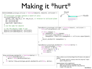 Making it *hurt*
AsteroidsGame.prototype.collision = function(object1, object2, collision) {              Shield
  ...
  // “collision” already contains a bunch of calcs                                                                                  Health
  collision[object1.id] = {
    cplane: {vX: new_vX_1, vY: new_vY_1}, // relative to collision plane
    dX: collision.dX,
    dY: collision.dY,
    magnitude: magnitude_1
  }
  // do the same for object2
                                                  SpaceObject.prototype.collided = function(object, collision) {
  // let the objects fight it out                     this.colliding[object.id] = object;
  object1.collided(object2, collision);
  object2.collided(object1, collision);               if (this.damage) {
}                                                 !     var damageDone = this.damage;
                                                  !     if (collision.impactSpeed != null) {
                                                  !         damageDone = Math.ceil(damageDone * collision.impactSpeed);
                                                  !     }
                                                  !     object.decHealth( damageDone );
                                                      }
                                                  }

                                                SpaceObject.prototype.decHealth = function(delta) {
                                                    this.healthChanged = true;
                                                    this.health -= delta;
                                                    if (this.health <= 0) {
                                                !     this.health = -1;
                                                !     this.die();
                                                    }
Ship.prototype.decHealth = function(delta) {    }
    if (this.shieldActive) {                                             When a collision occurs the Game Engine ﬁres off 2 events to the objects in
!     delta = this.decShield(delta);                                     question
    }                                                                    •      For damage, I opted for a property rather than using mass * impact
    if (delta) Ship.prototype.parent.decHealth.call(this, delta);               speed in the general case.
}                                                                        Applying damage is fairly straightforward:
                                                                         •      Objects are responsible for damaging each other
                                                                         •      When damage is done dec Health (for a Ship, shield ﬁrst)
                                                                         •      If health < 0, an object dies.
                                                                                                                                           SpaceObject.js
 