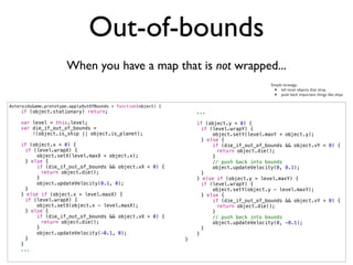 Out-of-bounds
                       When you have a map that is not wrapped...
                                                                                             Simple strategy:
                                                                                               •   kill most objects that stray
                                                                                               •   push back important things like ships

AsteroidsGame.prototype.applyOutOfBounds = function(object) {
    if (object.stationary) return;                                  ...

    var level = this.level;                                         if (object.y < 0) {
    var die_if_out_of_bounds =                                  !     if (level.wrapY) {
        !(object.is_ship || object.is_planet);                  !         object.setY(level.maxY + object.y);
                                                                !     } else {
    if (object.x < 0) {                                         !         if (die_if_out_of_bounds && object.vY < 0) {
!     if (level.wrapX) {                                        !     !     return object.die();
!         object.setX(level.maxX + object.x);                   !         }
!     } else {                                                  !         // push back into bounds
!         if (die_if_out_of_bounds && object.vX < 0) {          !         object.updateVelocity(0, 0.1);
!     !     return object.die();                                !     }
!         }                                                         } else if (object.y > level.maxY) {
!         object.updateVelocity(0.1, 0);                        !     if (level.wrapY) {
!     }                                                         !         object.setY(object.y - level.maxY);
    } else if (object.x > level.maxX) {                         !     } else {
!     if (level.wrapX) {                                        !         if (die_if_out_of_bounds && object.vY > 0) {
!         object.setX(object.x - level.maxX);                   !     !     return object.die();
!     } else {                                                  !         }
!         if (die_if_out_of_bounds && object.vX > 0) {          !         // push back into bounds
!     !     return object.die();                                !         object.updateVelocity(0, -0.1);
!         }                                                     !     }
!         object.updateVelocity(-0.1, 0);                           }
!     }                                                         }
    }
    ...
 