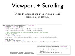 Viewport + Scrolling
                      When the dimensions of your map exceed
                              those of your canvas...


AsteroidsGame.prototype.updateViewOffset = function() {
    var canvas = this.ctx.canvas;
    var offset = this.viewOffset;
    var dX = Math.round(this.ship.x - offset.x - canvas.width/2);
    var dY = Math.round(this.ship.y - offset.y - canvas.height/2);

    // keep the ship centered in the current view, but don't let the view
    // go out of bounds
    offset.x += dX;
    if (offset.x < 0) offset.x = 0;
    if (offset.x > this.level.maxX-canvas.width) offset.x = this.level.maxX-canvas.width;

    offset.y += dY;
    if (offset.y < 0) offset.y = 0;
    if (offset.y > this.level.maxY-canvas.height) offset.y = this.level.maxY-canvas.height;
}


                                                                       AsteroidsGame.prototype.redrawCanvas = function() {
                                                                       ...
                                                                           // shift view to compensate for current offset
                                                                           var offset = this.viewOffset;
                                                                           ctx.save();
           Let browser manage complexity: if you draw to canvas            ctx.translate(-offset.x, -offset.y);
           outside of current width/height, browser doesn’t draw it.
 