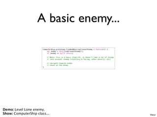 A basic enemy...

                       ComputerShip.prototype.findAndDestroyClosestEnemy = function() {
                           var enemy = this.findClosestEnemy();
                           if (enemy == null) return;

                           // Note: this is a basic algorith, it doesn't take a lot of things
                           // into account (enemy trajectory & facing, other objects, etc)

                           // navigate towards enemy
                           // shoot at the enemy
                       }




Demo: Level Lone enemy.
Show: ComputerShip class...                                                                     Ships.js
 