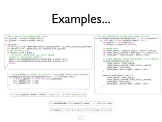 Examples...
// see if we can use cached values first:                                              // put any calculations we can avoid repeating here
var g_cache1 = physics.cache1.last_G;                                                  AsteroidsGame.prototype.cachePhysicsFor = function(object1) {
var g_cache2 = physics.cache2.last_G;                                                      for (var i=0; i < this.objects.length; i++) {
                                                                                       !      var object2 = this.objects[i];
if (g_cache1) {                                                                        !      if (object1 == object2) continue;
  var delta_dist_sq = Math.abs( physics.dist_squared - g_cache1.last_dist_squared);
  var percent_diff = delta_dist_sq / physics.dist_squared;                             !       // shared calcs
  // set threshold @ 5%                                                                !       var total_radius = object1.radius + object2.radius;
  if (percent_diff < 0.05) {                                                           !       var total_radius_squared = Math.pow(total_radius, 2);
    // we haven't moved much, use last G values                                        !       var total_mass = object1.mass + object2.mass;
    //console.log("using G cache");
    object1.delayUpdateVelocity(g_cache1.dvX, g_cache1.dvY);                           !       // create separate caches from perspective of objects:
    object2.delayUpdateVelocity(g_cache2.dvX, g_cache2.dvY);                           !       object1.cache[object2.id] = {
    return;                                                                            !           total_radius: total_radius,
  }                                                                                    !           total_radius_squared: total_radius_squared,
}                                                                                      !           total_mass: total_mass,
                                                                                       !           delta_mass: object1.mass - object2.mass
                                                                                       !       }
   // avoid overhead of update calculations & associated checks: batch together        !       object2.cache[object1.id] = {
   SpaceObject.prototype.delayUpdateVelocity = function(dvX, dvY) {                    !           total_radius: total_radius,
       if (this._updates == null) this.init_updates();                                 !           total_radius_squared: total_radius_squared,
       this._updates.dvX += dvX;                                                       !           total_mass: total_mass,
       this._updates.dvY += dvY;                                                       !           delta_mass: object2.mass - object1.mass
   }                                                                                   !       }
                                                                                           }
                                                                                       }

      var dist_squared = dX*dX + dY*dY; // avoid sqrt, we don't need dist yet




                                            this.maxVSquared = this.maxV*this.maxV;   // cache for speed


                                             if (accel_1 > 1e-5) { // skip if it's too small to notice



                                                                        ...
 