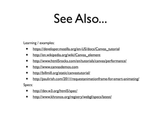 See Also...
Learning / examples:
 •       https://developer.mozilla.org/en-US/docs/Canvas_tutorial
 •       http://en.wikipedia.org/wiki/Canvas_element
 •       http://www.html5rocks.com/en/tutorials/canvas/performance/
 •       http://www.canvasdemos.com
 •       http://billmill.org/static/canvastutorial/
 •       http://paulirish.com/2011/requestanimationframe-for-smart-animating/
Specs:
 •       http://dev.w3.org/html5/spec/
 •       http://www.khronos.org/registry/webgl/specs/latest/
 