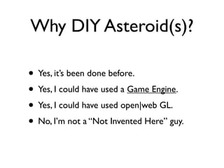 Why DIY Asteroid(s)?

• Yes, it’s been done before.
• Yes, I could have used a Game Engine.
• Yes, I could have used open|web GL.
• No, I’m not a “Not Invented Here” guy.
 