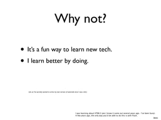 Why not?

• It’s a fun way to learn new tech.
• I learn better by doing.

   (ok, so I’ve secretly wanted to write my own version of asteroids since I was a kid.)




                                                                       I was learning about HTML5 (yes I know it came out several years ago. I’ve been busy).
                                                                       A few years ago, the only way you’d be able to do this is with Flash.
                                                                                                                                                          demo
 