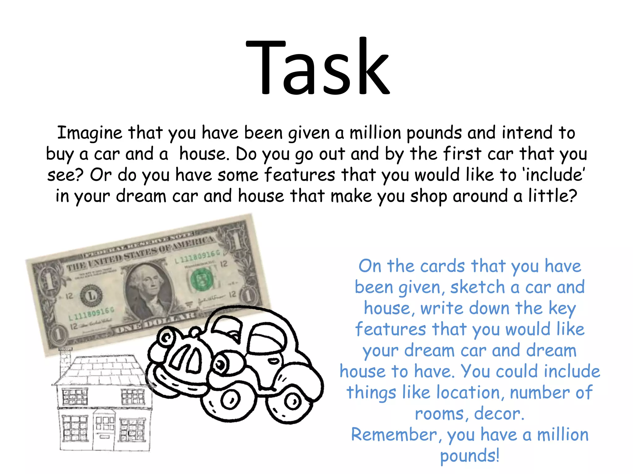 TaskImagine that you have been given a million pounds and intend to buy a car and a  house. Do you go out and by the first car that you see? Or do you have some features that you would like to ‘include’ in your dream car and house that make you shop around a little?On the cards that you have been given, sketch a car and house, write down the key features that you would like your dream car and dream house to have. You could include things like location, number of rooms, decor.Remember, you have a million pounds!