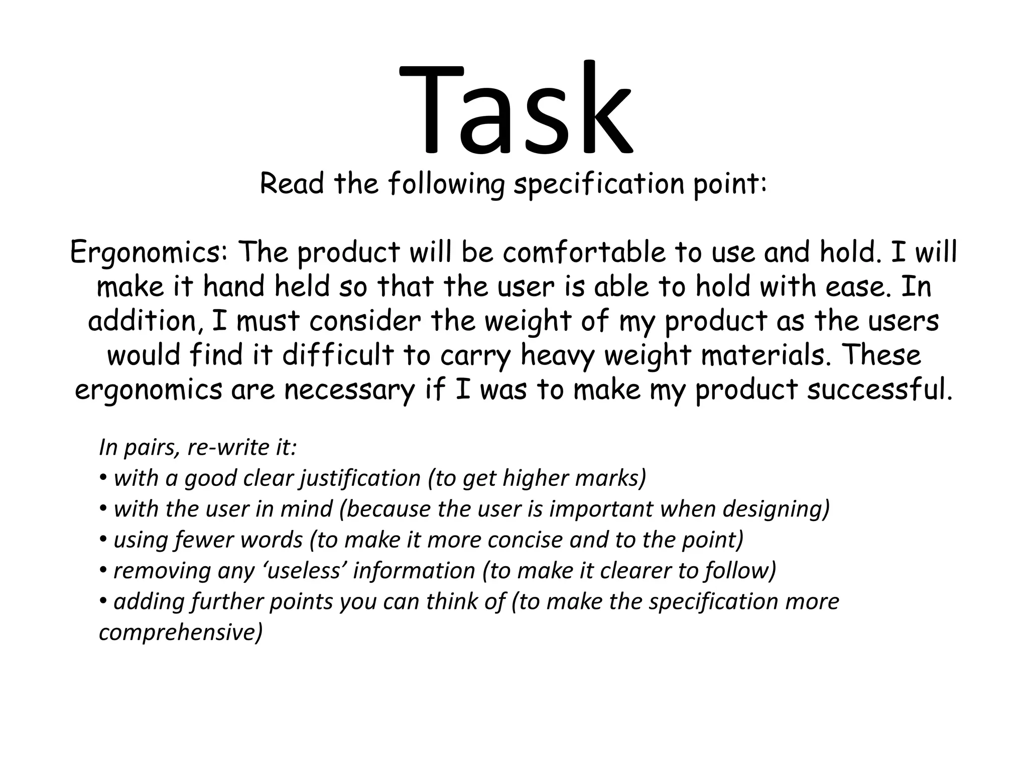  Break it down into sections – function, performance, size, weight, target market, aesthetics, ergonomics, materials, safety, cost, manufacturing, social and moral considerations, consumer law, environmental factors, sustainable technologies and so on...