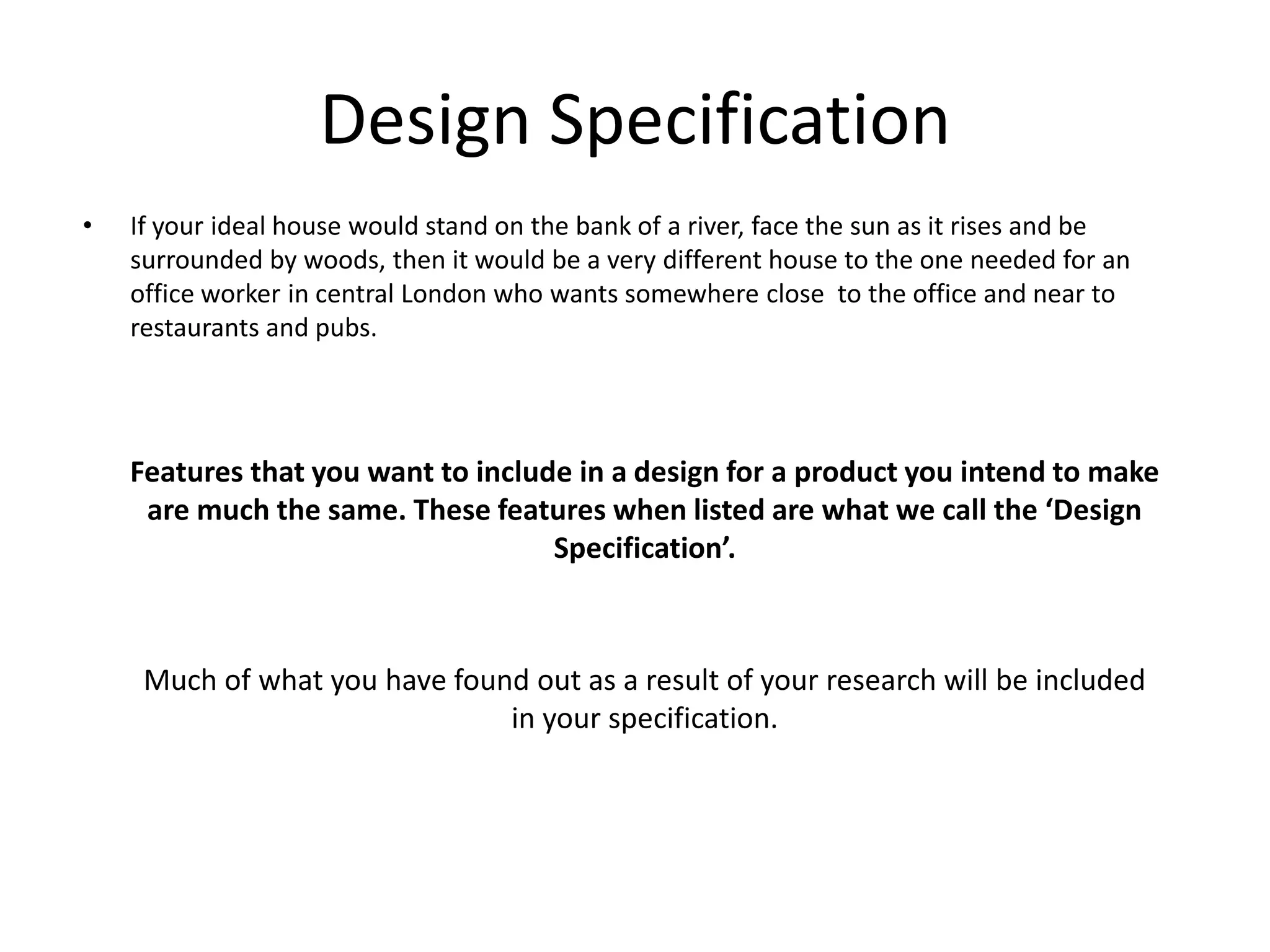 Design SpecificationIf your ideal house would stand on the bank of a river, face the sun as it rises and be surrounded by woods, then it would be a very different house to the one needed for an office worker in central London who wants somewhere close  to the office and near to restaurants and pubs.Features that you want to include in a design for a product you intend to make are much the same. These features when listed are what we call the ‘Design Specification’.Much of what you have found out as a result of your research will be included in your specification.