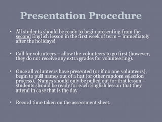 Presentation Procedure
• All students should be ready to begin presenting from the
  second English lesson in the first week of term – immediately
  after the holidays!

• Call for volunteers – allow the volunteers to go first (however,
  they do not receive any extra grades for volunteering).

• Once all volunteers have presented (or if no one volunteers),
  begin to pull names out of a hat (or other random selection
  process). Names should only be pulled out for that lesson –
  students should be ready for each English lesson that they
  attend in case that is the day.

• Record time taken on the assessment sheet.
 