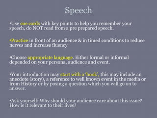Speech
•Use cue cards with key points to help you remember your
speech, do NOT read from a pre prepared speech.

•Practice in front of an audience & in timed conditions to reduce
nerves and increase fluency

•Choose appropriate language. Either formal or informal
depended on your persona, audience and event.

•Your introduction may start with a ‘hook’, this may include an
anecdote (story), a reference to well known event in the media or
from History or by posing a question which you will go on to
answer.

•Ask yourself: Why should your audience care about this issue?
How is it relevant to their lives?
 