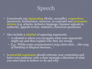 Speech
• Consciously use signposting (firstly, secondly), connectives
  (moreover, furthermore, however, in contrast) and persuasive
  devices (e.g. attacks, inclusive language, humour appeals to
  authority, appeals to fear, statistics, rhetorical questions)

• Also include a rebuttal of opposing arguments.
   – A rebuttal is where you recognise what your opponents
     might say and then explain why they are wrong.
   – E.g. “While some commentators may claim that … this way
     of thinking is illogical because…”

• A powerful conclusion should reiterate your contention and
  leave your audience with a clear message a direction of what
  you want them to believe or do and why.
 