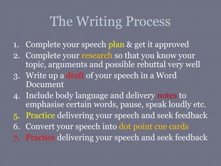The Writing Process
1. Complete your speech plan & get it approved
2. Complete your research so that you know your
   topic, arguments and possible rebuttal very well
3. Write up a draft of your speech in a Word
   Document
4. Include body language and delivery notes to
   emphasise certain words, pause, speak loudly etc.
5. Practice delivering your speech and seek feedback
6. Convert your speech into dot point cue cards
7. Practice delivering your speech and seek feedback
 