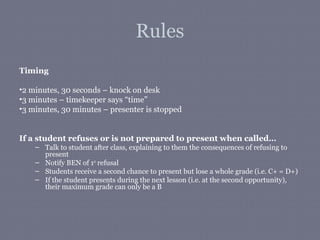 Rules
Timing

•2 minutes, 30 seconds – knock on desk
•3 minutes – timekeeper says “time”
•3 minutes, 30 minutes – presenter is stopped


If a student refuses or is not prepared to present when called…
    – Talk to student after class, explaining to them the consequences of refusing to
      present
    – Notify BEN of 1st refusal
    – Students receive a second chance to present but lose a whole grade (i.e. C+ = D+)
    – If the student presents during the next lesson (i.e. at the second opportunity),
      their maximum grade can only be a B
 