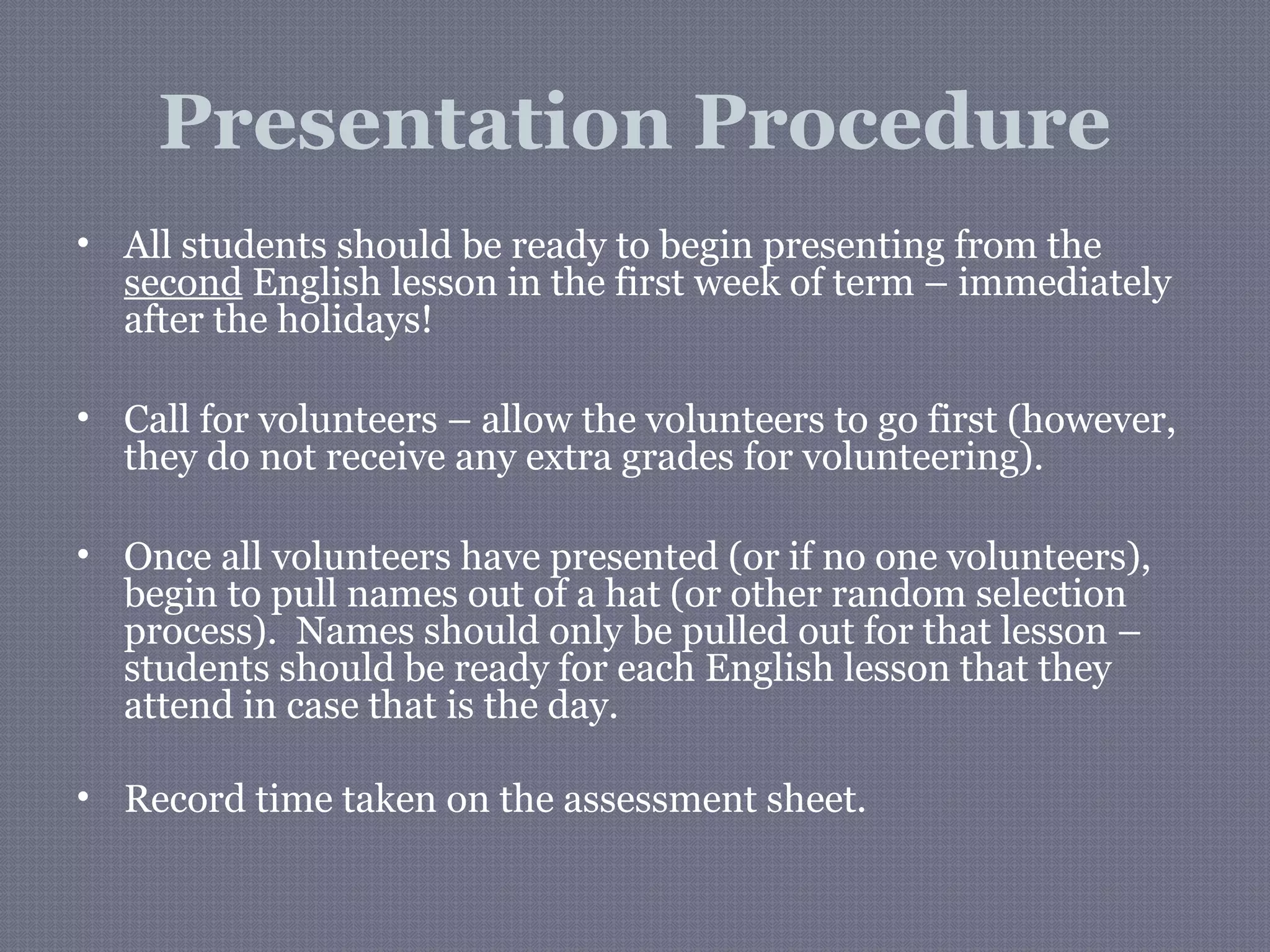 Presentation Procedure
• All students should be ready to begin presenting from the
second English lesson in the first week of term – immediately
after the holidays!
• Call for volunteers – allow the volunteers to go first (however,
they do not receive any extra grades for volunteering).
• Once all volunteers have presented (or if no one volunteers),
begin to pull names out of a hat (or other random selection
process). Names should only be pulled out for that lesson –
students should be ready for each English lesson that they
attend in case that is the day.
• Record time taken on the assessment sheet.
 