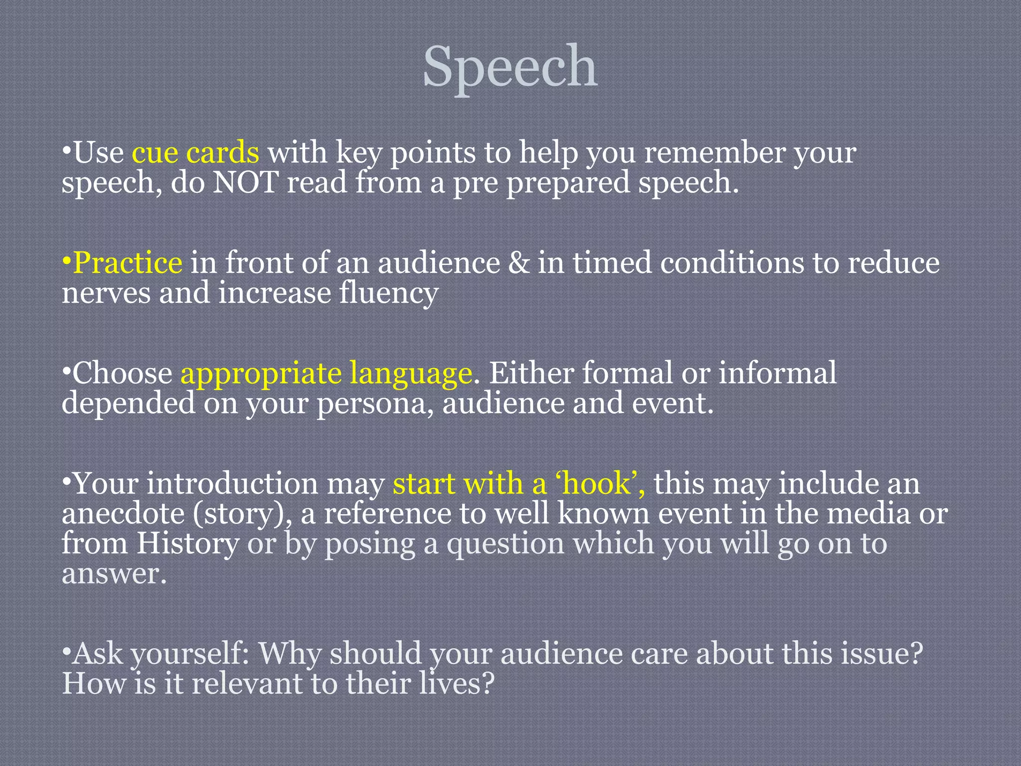Speech
•Use cue cards with key points to help you remember your
speech, do NOT read from a pre prepared speech.
•Practice in front of an audience & in timed conditions to reduce
nerves and increase fluency
•Choose appropriate language. Either formal or informal
depended on your persona, audience and event.
•Your introduction may start with a ‘hook’, this may include an
anecdote (story), a reference to well known event in the media or
from History or by posing a question which you will go on to
answer.
•Ask yourself: Why should your audience care about this issue?
How is it relevant to their lives?
 