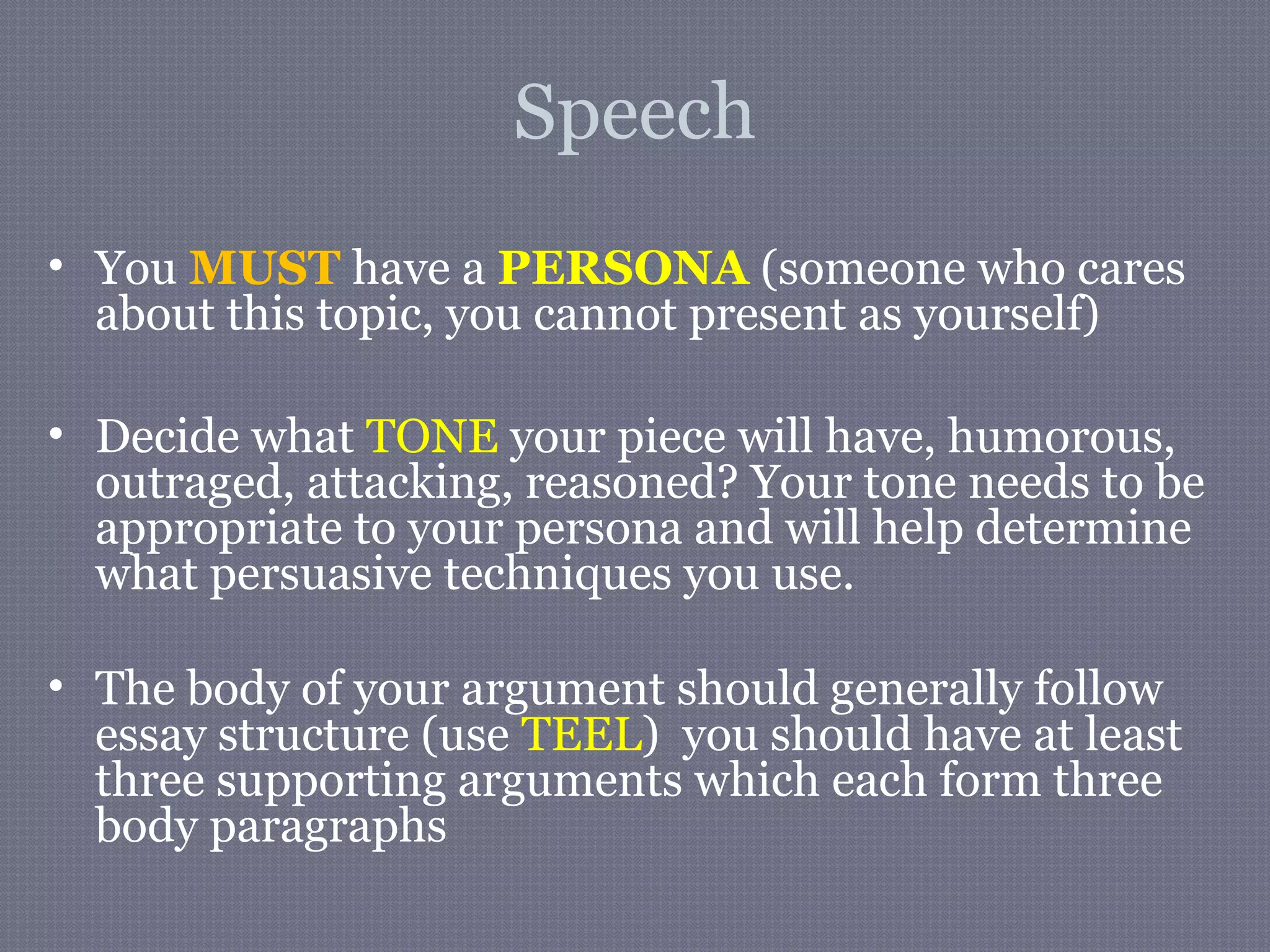 Speech
• You MUST have a PERSONA (someone who cares
about this topic, you cannot present as yourself)
• Decide what TONE your piece will have, humorous,
outraged, attacking, reasoned? Your tone needs to be
appropriate to your persona and will help determine
what persuasive techniques you use.
• The body of your argument should generally follow
essay structure (use TEEL) you should have at least
three supporting arguments which each form three
body paragraphs
 