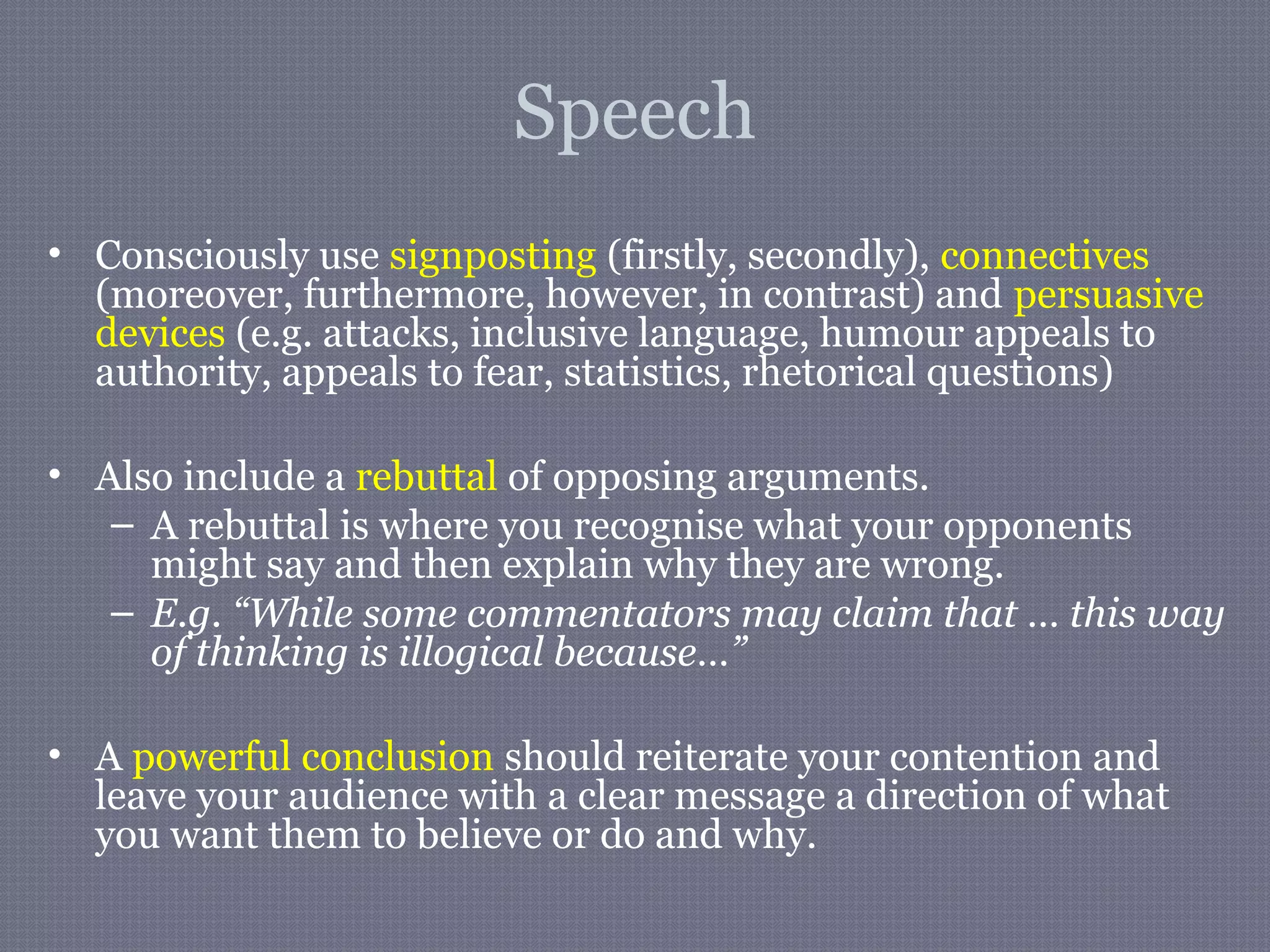 Speech
• Consciously use signposting (firstly, secondly), connectives
(moreover, furthermore, however, in contrast) and persuasive
devices (e.g. attacks, inclusive language, humour appeals to
authority, appeals to fear, statistics, rhetorical questions)
• Also include a rebuttal of opposing arguments.
– A rebuttal is where you recognise what your opponents
might say and then explain why they are wrong.
– E.g. “While some commentators may claim that … this way
of thinking is illogical because…”
• A powerful conclusion should reiterate your contention and
leave your audience with a clear message a direction of what
you want them to believe or do and why.
 
