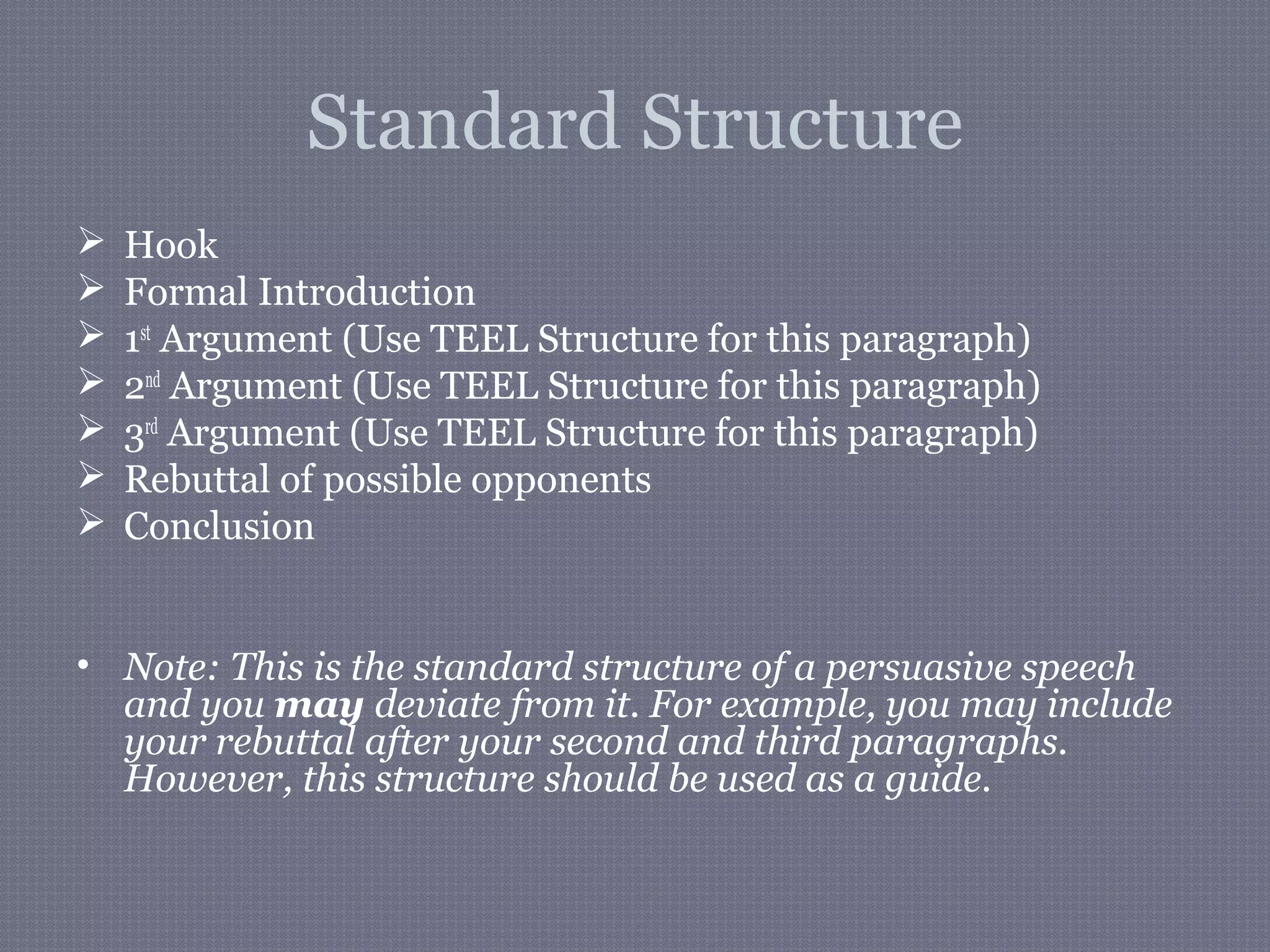 Standard Structure
 Hook
 Formal Introduction
 1st
Argument (Use TEEL Structure for this paragraph)
 2nd
Argument (Use TEEL Structure for this paragraph)
 3rd
Argument (Use TEEL Structure for this paragraph)
 Rebuttal of possible opponents
 Conclusion
• Note: This is the standard structure of a persuasive speech
and you may deviate from it. For example, you may include
your rebuttal after your second and third paragraphs.
However, this structure should be used as a guide.
 