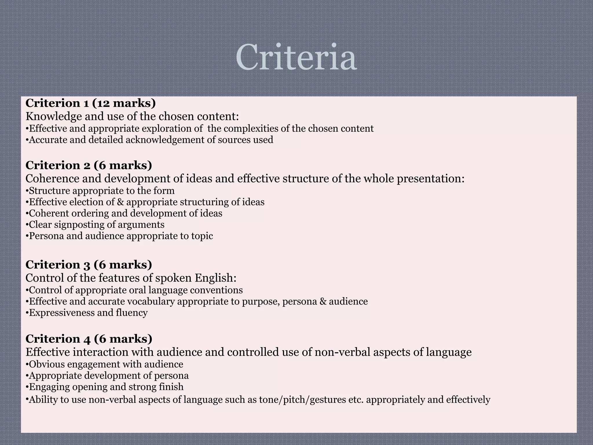 Criteria
Criterion 1 (12 marks)
Knowledge and use of the chosen content:
•Effective and appropriate exploration of the complexities of the chosen content
•Accurate and detailed acknowledgement of sources used
Criterion 2 (6 marks)
Coherence and development of ideas and effective structure of the whole presentation:
•Structure appropriate to the form
•Effective election of & appropriate structuring of ideas
•Coherent ordering and development of ideas
•Clear signposting of arguments
•Persona and audience appropriate to topic
Criterion 3 (6 marks)
Control of the features of spoken English:
•Control of appropriate oral language conventions
•Effective and accurate vocabulary appropriate to purpose, persona & audience
•Expressiveness and fluency
Criterion 4 (6 marks)
Effective interaction with audience and controlled use of non-verbal aspects of language
•Obvious engagement with audience
•Appropriate development of persona
•Engaging opening and strong finish
•Ability to use non-verbal aspects of language such as tone/pitch/gestures etc. appropriately and effectively
 