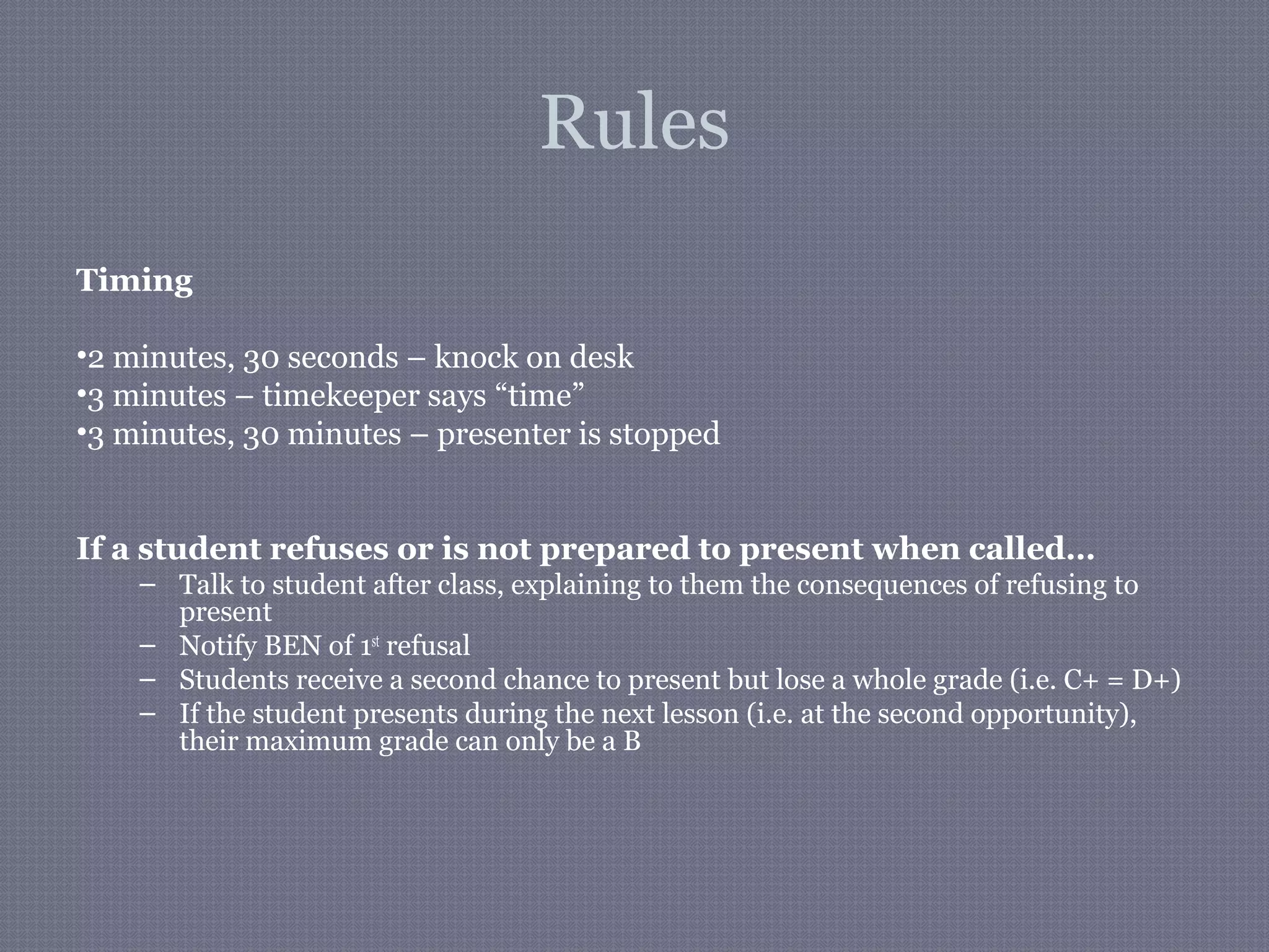 Rules
Timing
•2 minutes, 30 seconds – knock on desk
•3 minutes – timekeeper says “time”
•3 minutes, 30 minutes – presenter is stopped
If a student refuses or is not prepared to present when called…
– Talk to student after class, explaining to them the consequences of refusing to
present
– Notify BEN of 1st
refusal
– Students receive a second chance to present but lose a whole grade (i.e. C+ = D+)
– If the student presents during the next lesson (i.e. at the second opportunity),
their maximum grade can only be a B
 