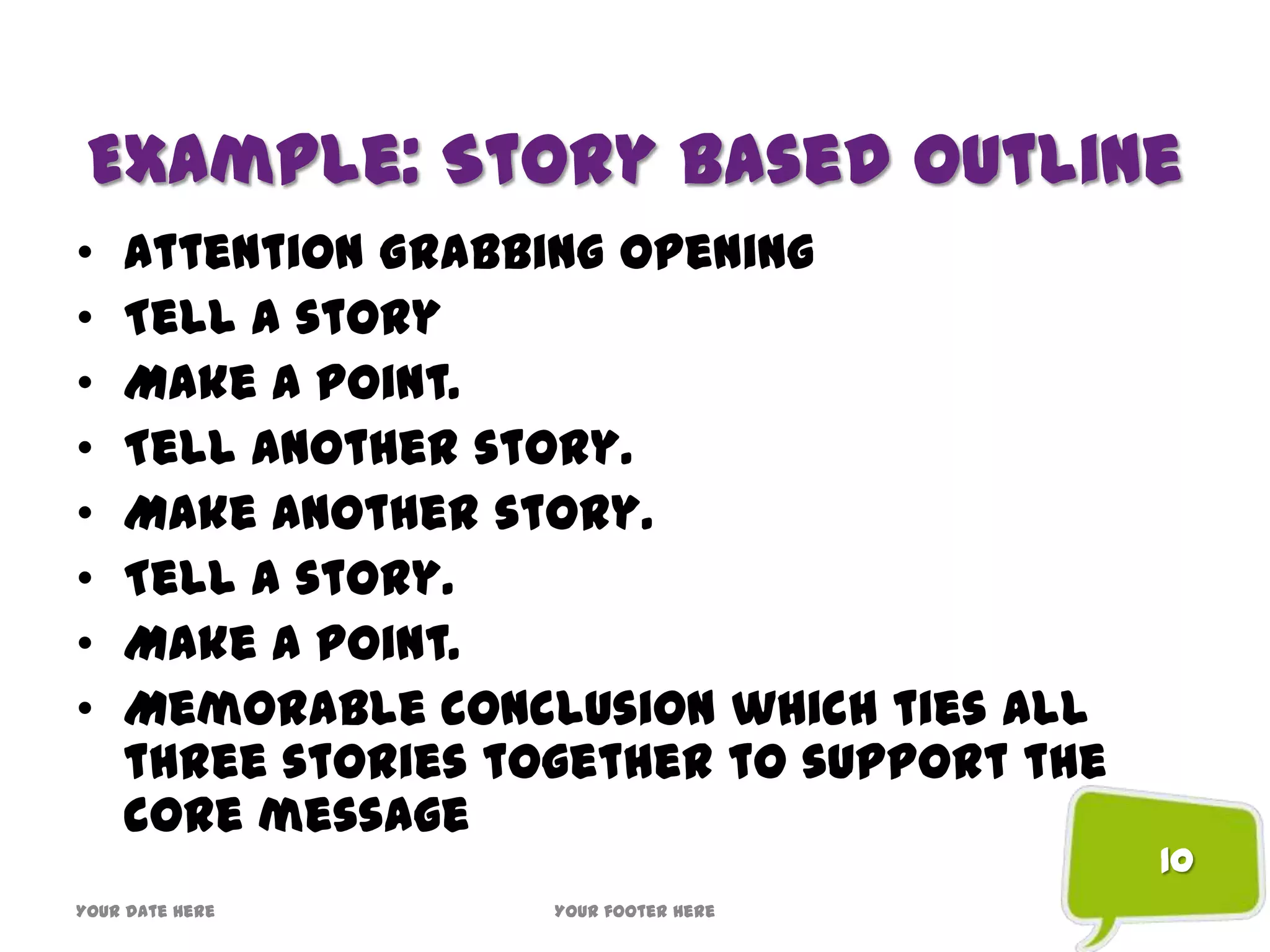 Example: Story Based Outline
• Attention Grabbing Opening
• Tell a story
• Make a point.
• Tell another story.
• Make another story.
• Tell a story.
• Make a point.
• Memorable conclusion which ties all
three stories together to support the
core message
Your date here Your footer here
10
 