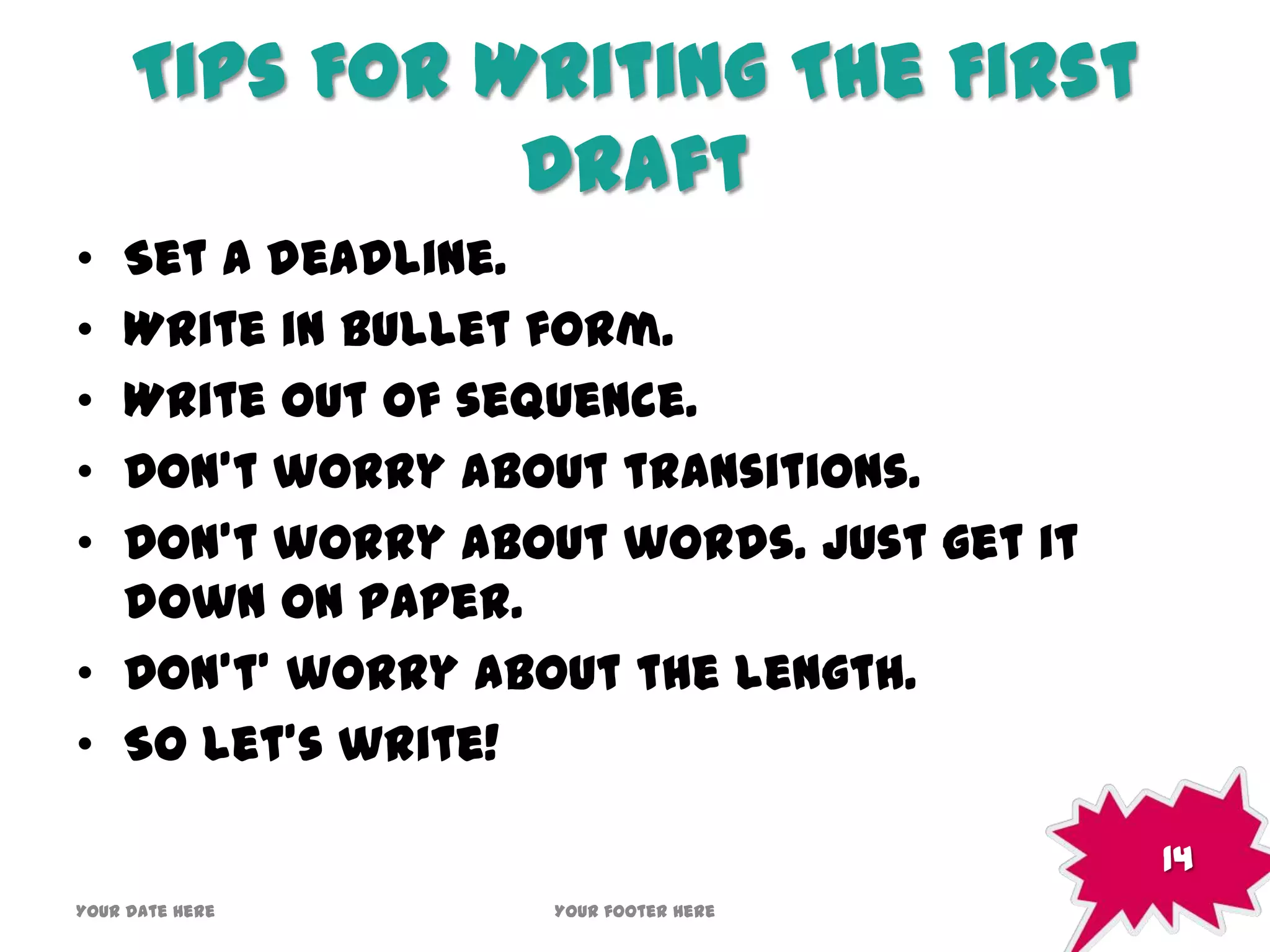 Tips For Writing The First
Draft
• Set a deadline.
• Write in bullet form.
• Write out of sequence.
• Don’t worry about transitions.
• Don’t worry about words. Just get it
down on paper.
• Don’t’ worry about the length.
• So let’s write!
Your date here Your footer here
14
 