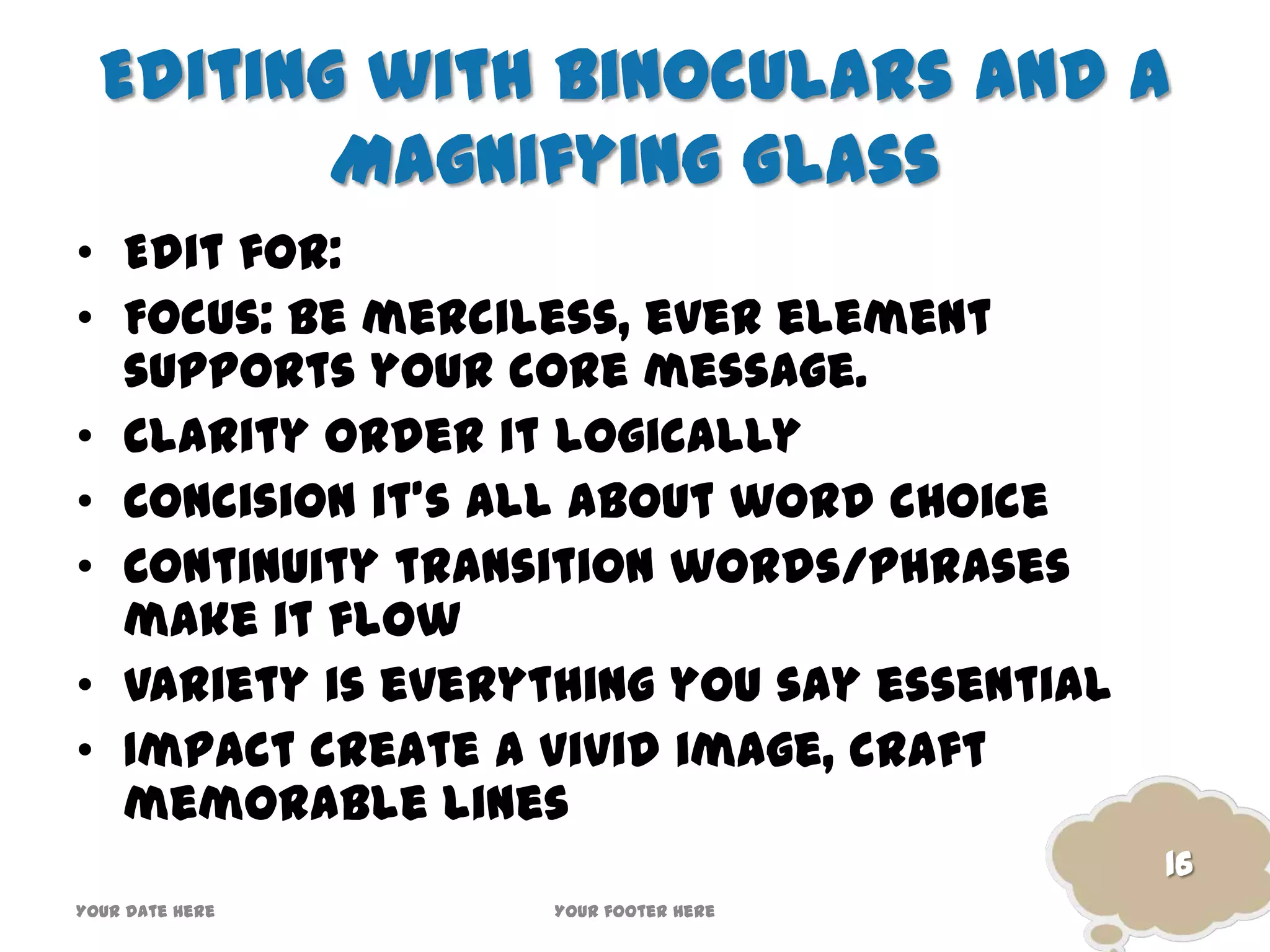 Editing with Binoculars and a
Magnifying Glass
• Edit for:
• Focus: be merciless, ever element
supports your core message.
• Clarity order it logically
• Concision it’s all about word choice
• Continuity transition words/phrases
make it flow
• Variety is everything you say essential
• Impact create a vivid image, craft
memorable lines
16
Your date here Your footer here
 