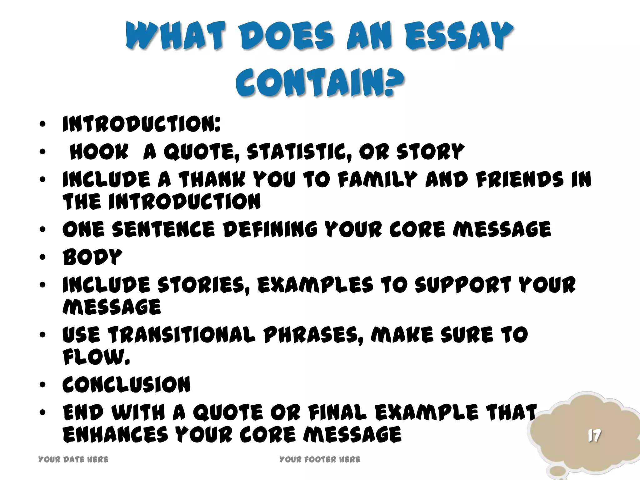 What does an essay
contain?
• Introduction:
• Hook a quote, statistic, or story
• Include a thank you to family and friends in
the introduction
• One sentence defining your core message
• Body
• Include stories, examples to support your
message
• Use transitional phrases, make sure to
flow.
• Conclusion
• End with a quote or final example that
enhances your core message
Your date here Your footer here
17
 
