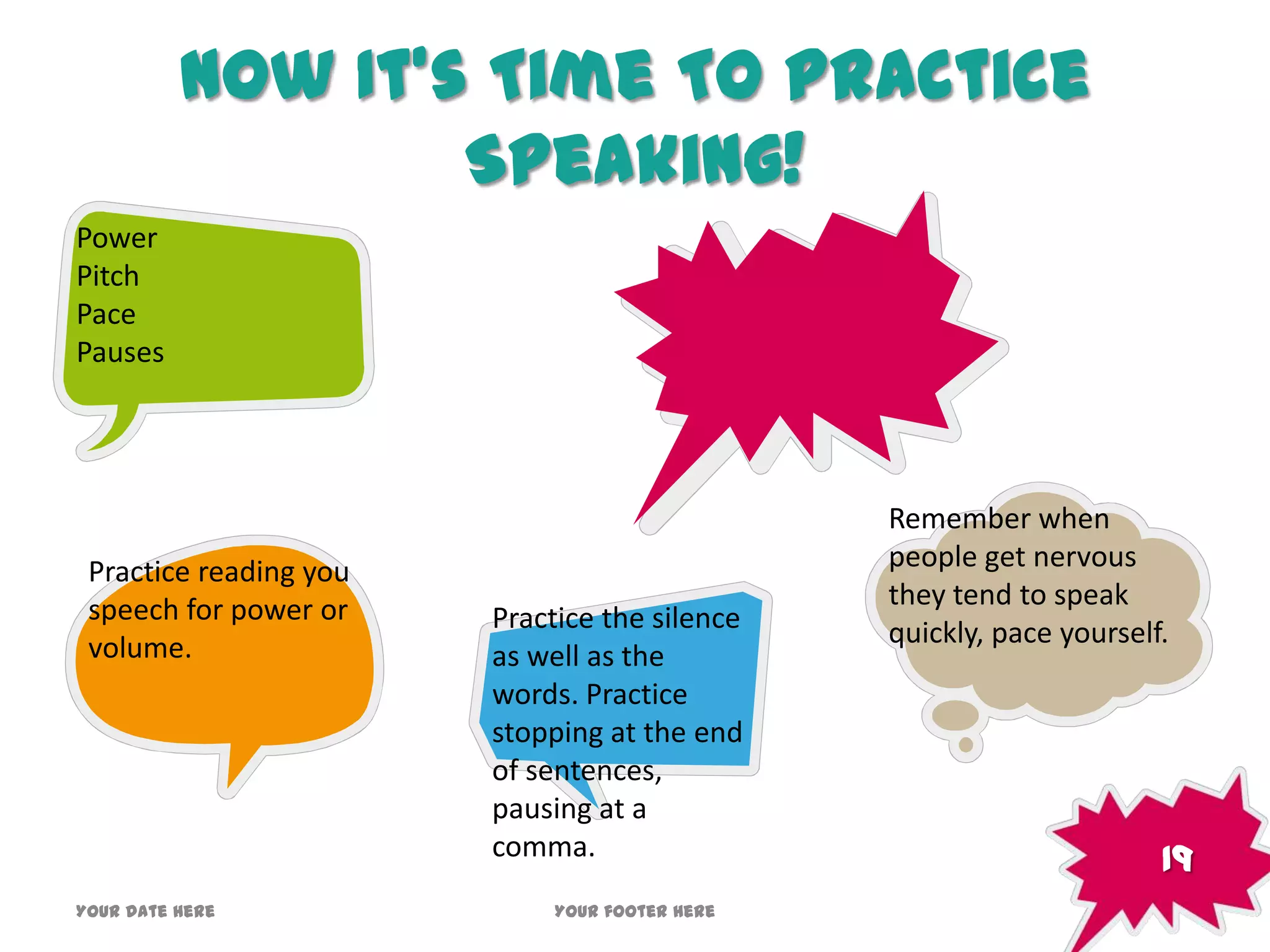 Now It’s Time To Practice
Speaking!
Practice reading you
speech for power or
volume.
Practice the silence
as well as the
words. Practice
stopping at the end
of sentences,
pausing at a
comma.
Power
Pitch
Pace
Pauses
Remember when
people get nervous
they tend to speak
quickly, pace yourself.
19
Your date here Your footer here
 