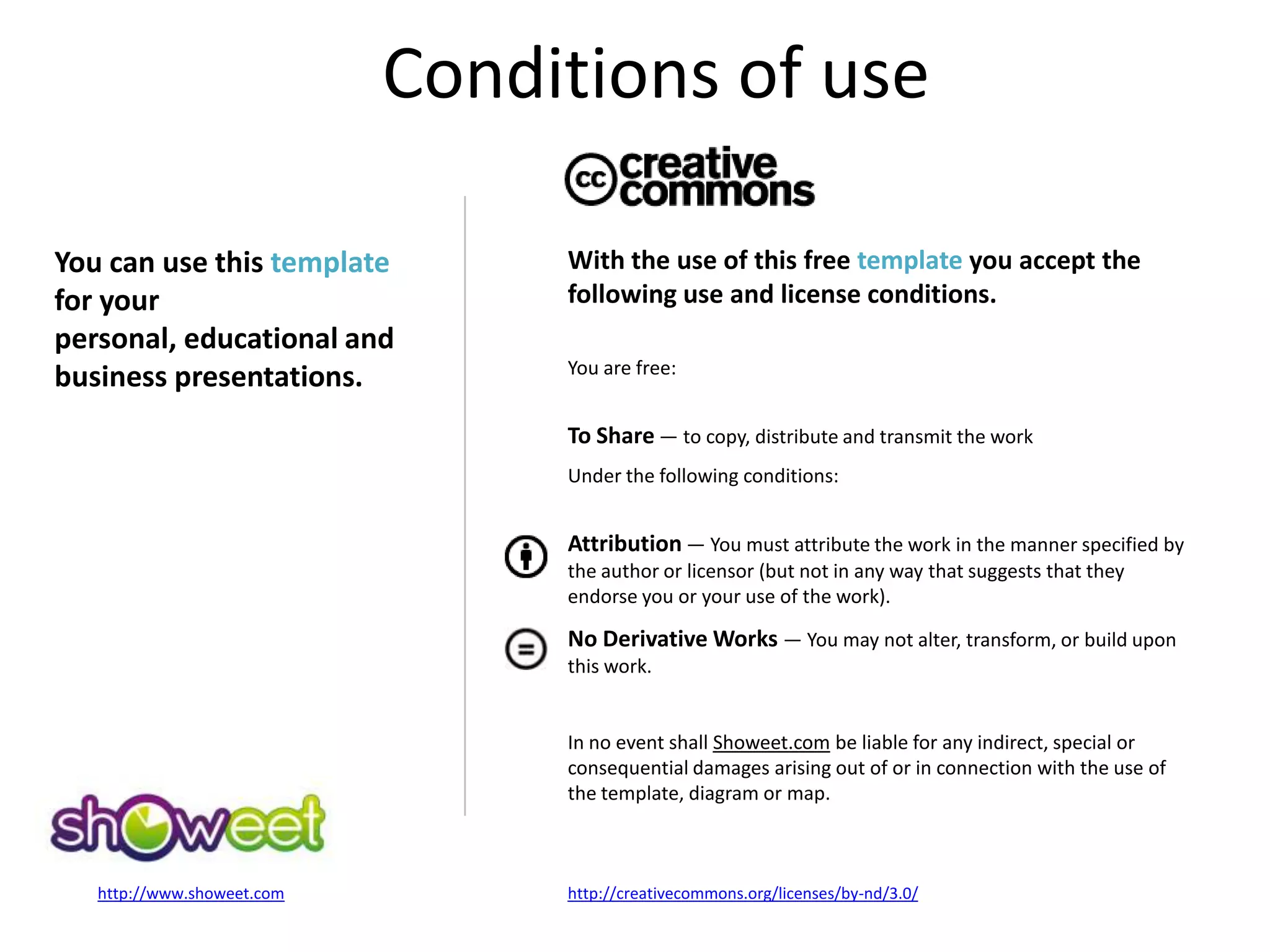Conditions of use
Date Your text here
22
http://creativecommons.org/licenses/by-nd/3.0/http://www.showeet.com
With the use of this free template you accept the
following use and license conditions.
You are free:
To Share — to copy, distribute and transmit the work
Under the following conditions:
Attribution — You must attribute the work in the manner specified by
the author or licensor (but not in any way that suggests that they
endorse you or your use of the work).
No Derivative Works — You may not alter, transform, or build upon
this work.
In no event shall Showeet.com be liable for any indirect, special or
consequential damages arising out of or in connection with the use of
the template, diagram or map.
You can use this template
for your
personal, educational and
business presentations.
Conditions of use
 