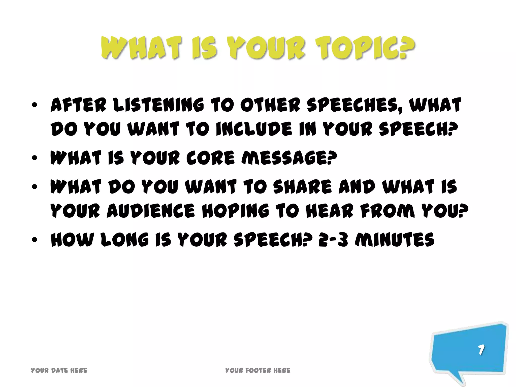 What is your topic?
• After listening to other speeches, what
do you want to include in your speech?
• What is your core message?
• What do you want to share and what is
your audience hoping to hear from you?
• How long is your speech? 2-3 minutes
7
Your date here Your footer here
 
