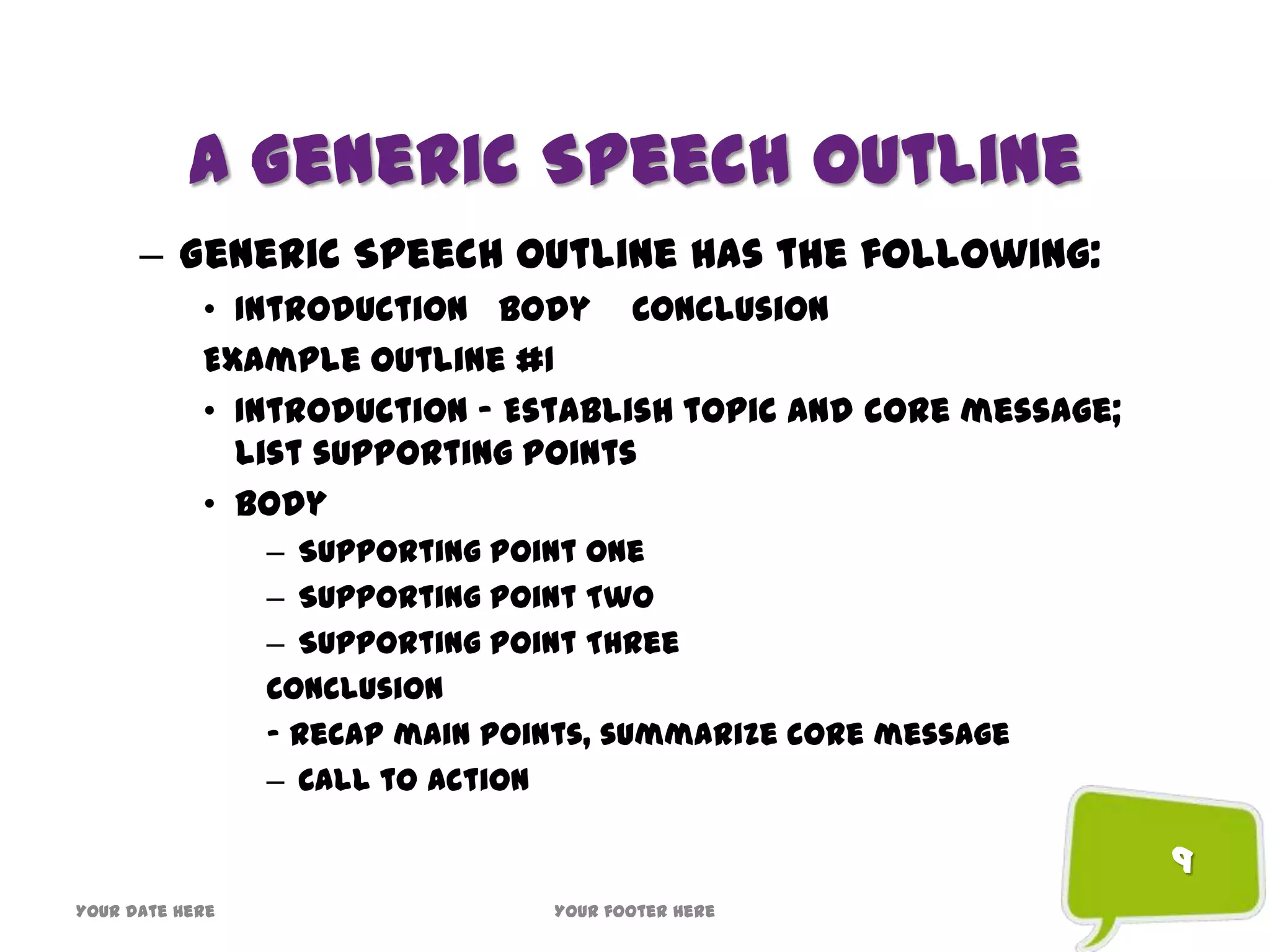 A Generic Speech Outline
– Generic Speech Outline has the following:
• Introduction Body Conclusion
Example Outline #1
• Introduction – Establish topic and core message;
list supporting points
• Body
– Supporting Point One
– Supporting Point Two
– Supporting Point Three
Conclusion
– Recap main points, summarize core message
– Call to action
9
Your date here Your footer here
 