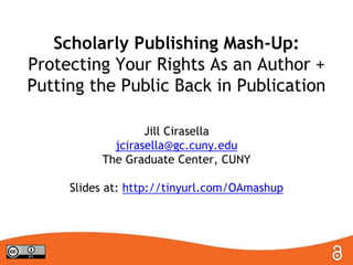 Scholarly Publishing Mash-Up:
Protecting Your Rights As an Author +
Putting the Public Back in Publication
Jill Cirasella
jcirasella@gc.cuny.edu
The Graduate Center, CUNY
Slides at: http://tinyurl.com/OAmashup
 