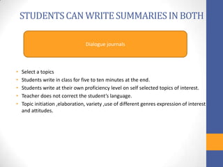 STUDENTS CAN WRITE SUMMARIES IN BOTH

                                 Dialogue journals



•   Select a topics
•   Students write in class for five to ten minutes at the end.
•   Students write at their own proficiency level on self selected topics of interest.
•   Teacher does not correct the student’s language.
•   Topic initiation ,elaboration, variety ,use of different genres expression of interest
    and attitudes.
 