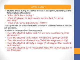 LEARNING LOGS
 • Students entries during the last five minutes of each period, responding to the
   following types of questions:
 • What did I learn today ?
 • What strategies or approaches worked best for me in
   learning?
 • What will I do to understand better?
Those questions are useful for students insecure to raise their hands in class and
ask questions .
Teacher can review students’ learning needs.
 • Does the student define and /or use new vocabulary from
   the lesson ?
 • Does the student use content vocabulary appropriately?
 • Does the student illustrate and label drawings correctly?
 • Does the student identify a range of strategies that worked
   in learning?
 • Does the student have reasonable plans for improving her or
   his learning?
 