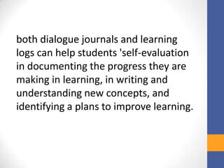 both dialogue journals and learning
logs can help students 'self-evaluation
in documenting the progress they are
making in learning, in writing and
understanding new concepts, and
identifying a plans to improve learning.
 