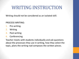 WRITING INSTRUCTION
Writing should not be considered as an isolated skill.

PROCESS WRITING:
1. Pre-writing.
2. Writing
3. Post-writing
4. Conferencing
Teacher meets with students individually and ask questions
about the processes they use in writing, how they select the
topic, plans the writing nad composes the written pieces.
 