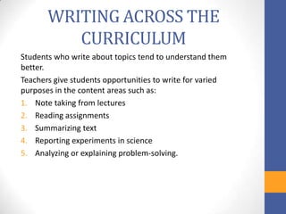 WRITING ACROSS THE
          CURRICULUM
Students who write about topics tend to understand them
better.
Teachers give students opportunities to write for varied
purposes in the content areas such as:
1. Note taking from lectures
2. Reading assignments
3. Summarizing text
4. Reporting experiments in science
5. Analyzing or explaining problem-solving.
 