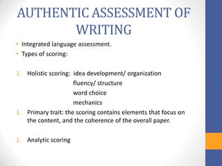 AUTHENTIC ASSESSMENT OF
       WRITING
• Integrated language assessment.
• Types of scoring:

1. Holistic scoring: idea development/ organization
                     fluency/ structure
                     word choice
                     mechanics
1. Primary trait: the scoring contains elements that focus on
   the content, and the coherence of the overall paper.

1. Analytic scoring
 