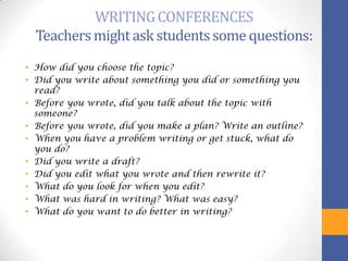 WRITING CONFERENCES
  Teachers might ask students some questions:
• How did you choose the topic?
• Did you write about something you did or something you
  read?
• Before you wrote, did you talk about the topic with
  someone?
• Before you wrote, did you make a plan? Write an outline?
• When you have a problem writing or get stuck, what do
  you do?
• Did you write a draft?
• Did you edit what you wrote and then rewrite it?
• What do you look for when you edit?
• What was hard in writing? What was easy?
• What do you want to do better in writing?
 