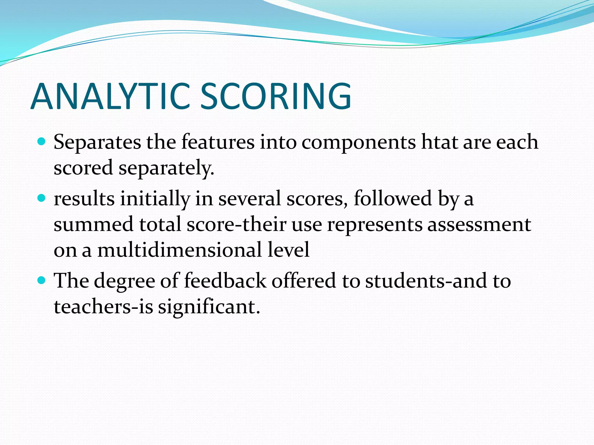 ANALYTIC SCORING
 Separates the features into components htat are each
  scored separately.
 results initially in several scores, followed by a
  summed total score-their use represents assessment
  on a multidimensional level
 The degree of feedback offered to students-and to
  teachers-is significant.
 