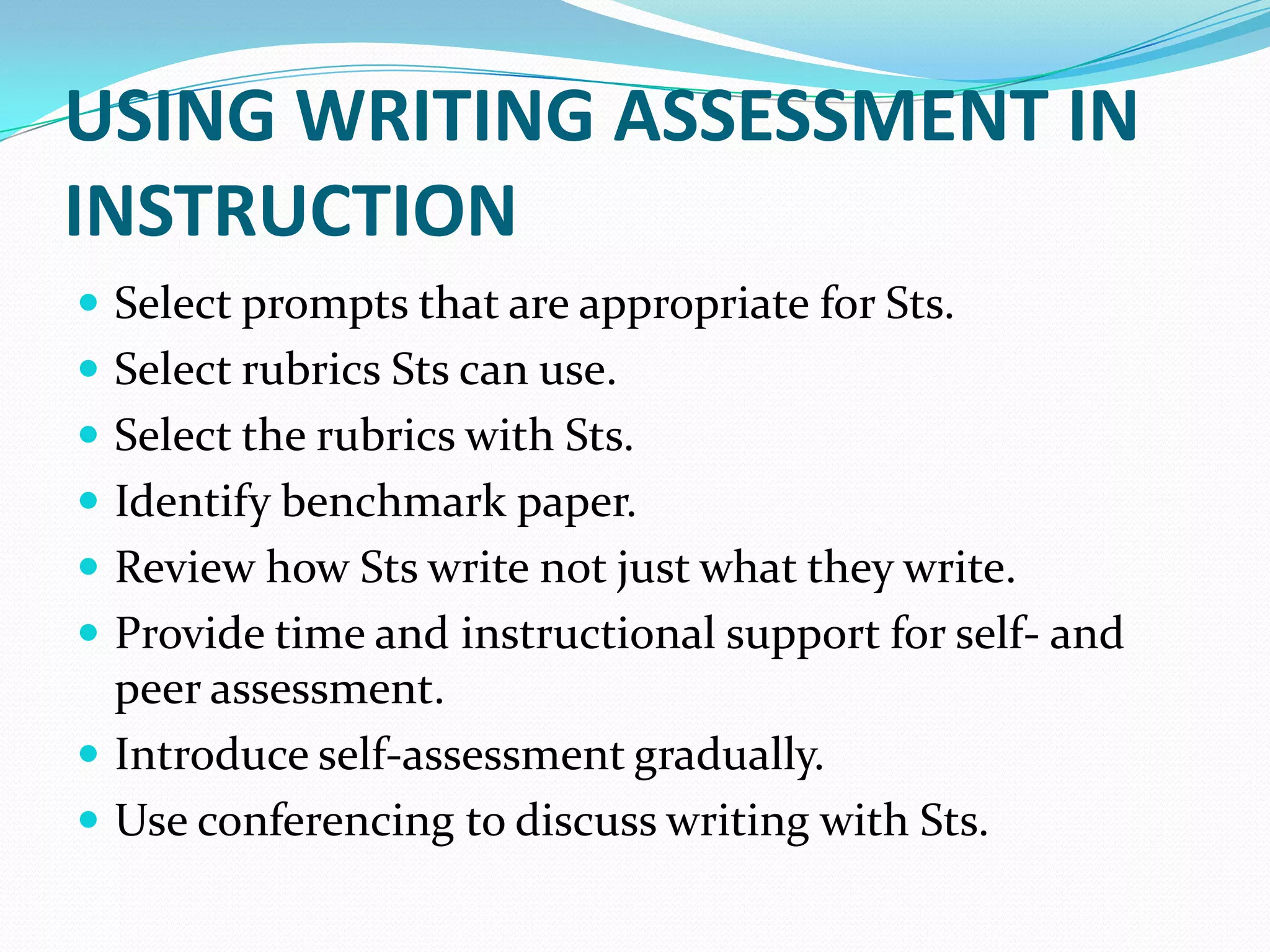 USING WRITING ASSESSMENT IN
INSTRUCTION
 Select prompts that are appropriate for Sts.
 Select rubrics Sts can use.
 Select the rubrics with Sts.
 Identify benchmark paper.
 Review how Sts write not just what they write.
 Provide time and instructional support for self- and
  peer assessment.
 Introduce self-assessment gradually.
 Use conferencing to discuss writing with Sts.
 