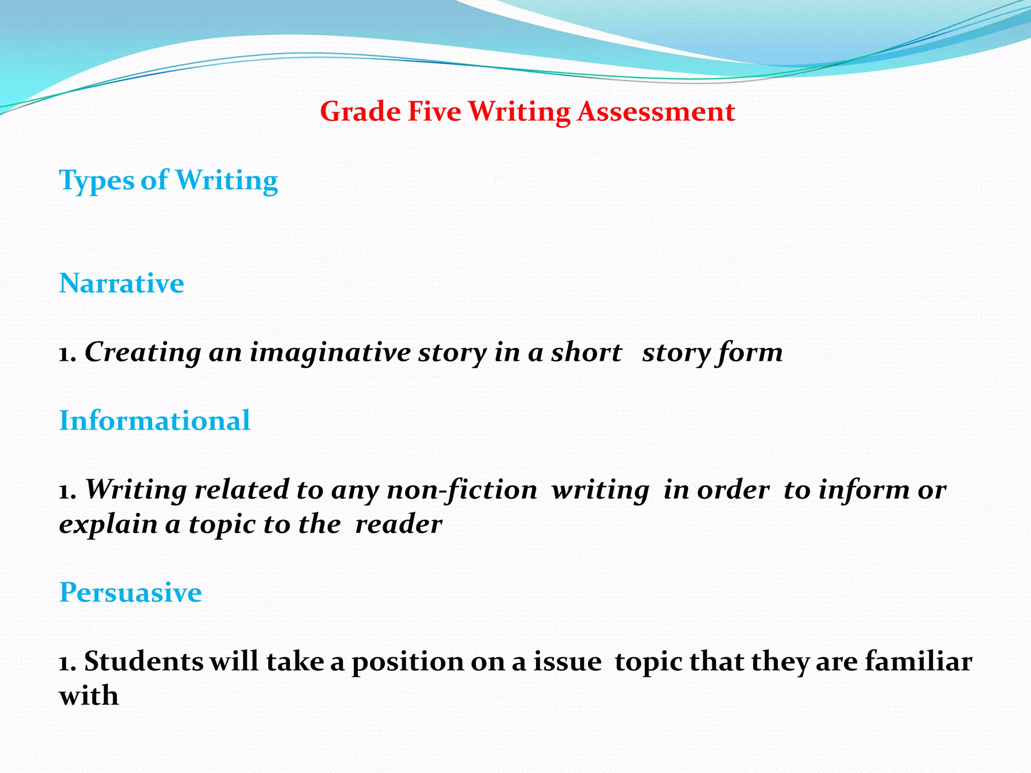 Grade Five Writing Assessment

Types of Writing


Narrative

1. Creating an imaginative story in a short story form

Informational

1. Writing related to any non-fiction writing in order to inform or
explain a topic to the reader

Persuasive

1. Students will take a position on a issue topic that they are familiar
with
 