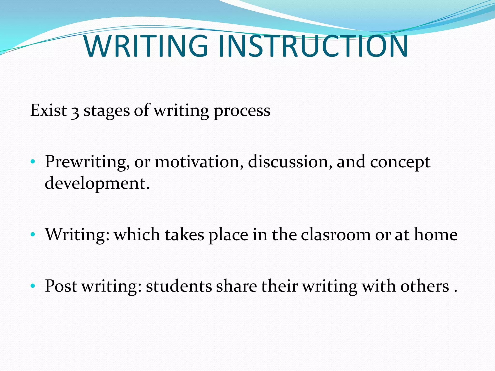 WRITING INSTRUCTION
Exist 3 stages of writing process

• Prewriting, or motivation, discussion, and concept
  development.

• Writing: which takes place in the clasroom or at home


• Post writing: students share their writing with others .
 
